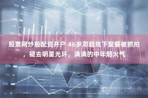 股票网炒股配资开户 46岁邓超线下聚餐被抓拍，褪去明星光环，满满的中年烟火气