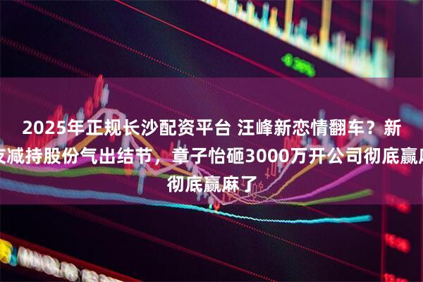 2025年正规长沙配资平台 汪峰新恋情翻车？新女友减持股份气出结节，章子怡砸3000万开公司彻底赢麻了